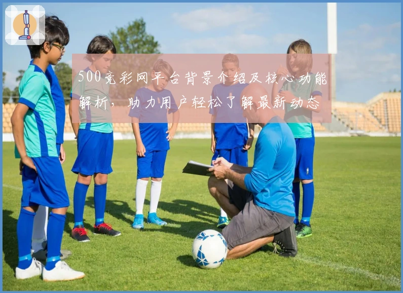 500竞彩网平台背景介绍及核心功能解析，助力用户轻松了解最新动态与使用体验