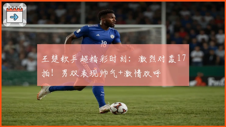 王楚钦乒超精彩时刻：激烈对轰17拍！男双表现帅气+激情欢呼