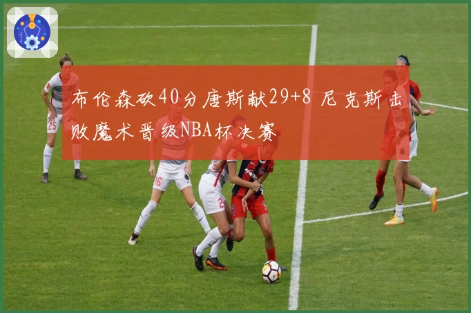 布伦森砍40分唐斯献29+8 尼克斯击败魔术晋级NBA杯决赛