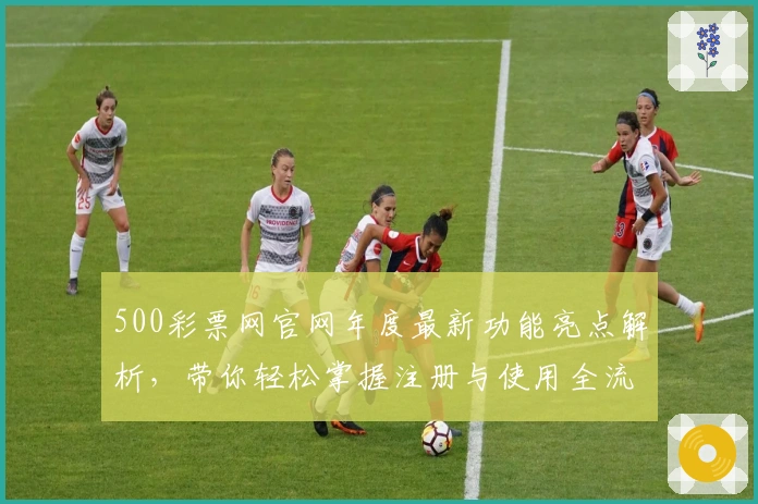 500彩票网官网年度最新功能亮点解析，带你轻松掌握注册与使用全流程