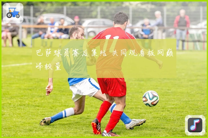 巴萨球员赛后集结 共同观看板网巅峰较量