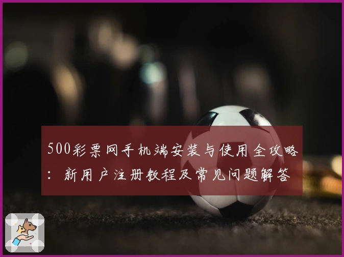 500彩票网手机端安装与使用全攻略：新用户注册教程及常见问题解答