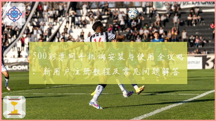 500彩票网手机端安装与使用全攻略:新用户注册教程及常见问题解答