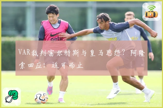 VAR裁判富尔特斯与皇马恩怨？阿隆索回应：适可而止