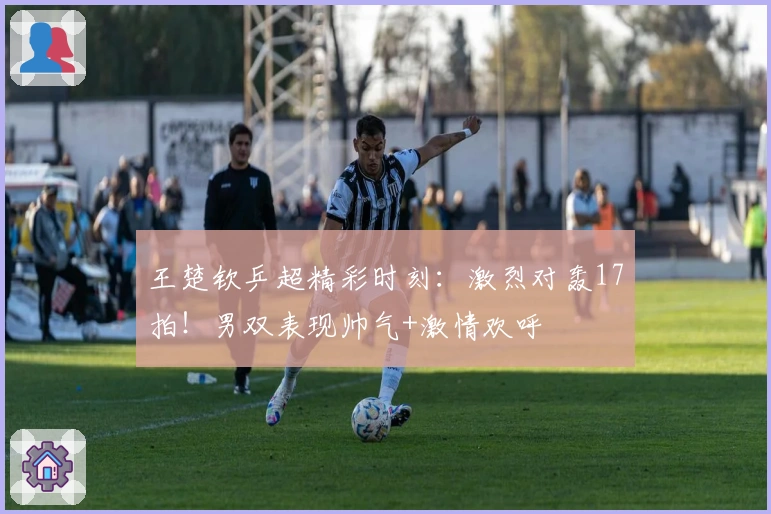 王楚钦乒超精彩时刻：激烈对轰17拍！男双表现帅气+激情欢呼