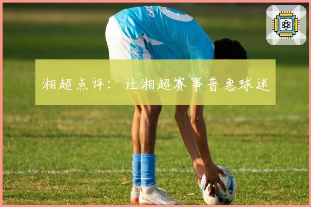 湘超点评：让湘超赛事普惠球迷