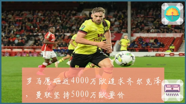 罗马愿砸近4000万欧追求齐尔克泽,曼联坚持5000万欧要价