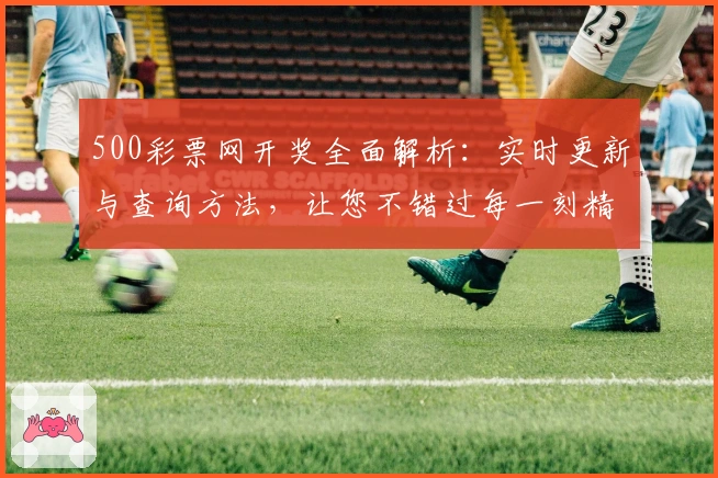 500彩票网开奖全面解析：实时更新与查询方法，让您不错过每一刻精彩瞬间