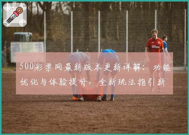 500彩票网最新版本更新详解：功能优化与体验提升，全新玩法指引新人快速上手