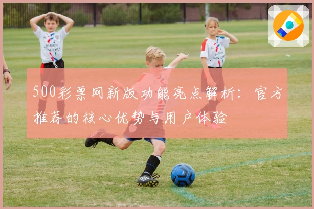 500彩票网新版功能亮点解析:官方推荐的核心优势与用户体验