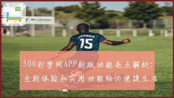 500彩票网APP新版功能亮点解析：全新体验和实用功能助力便捷生活