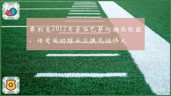 弗利克2012年亲临巴萨向梅西致敬，传奇间的球衣交换见证伟大