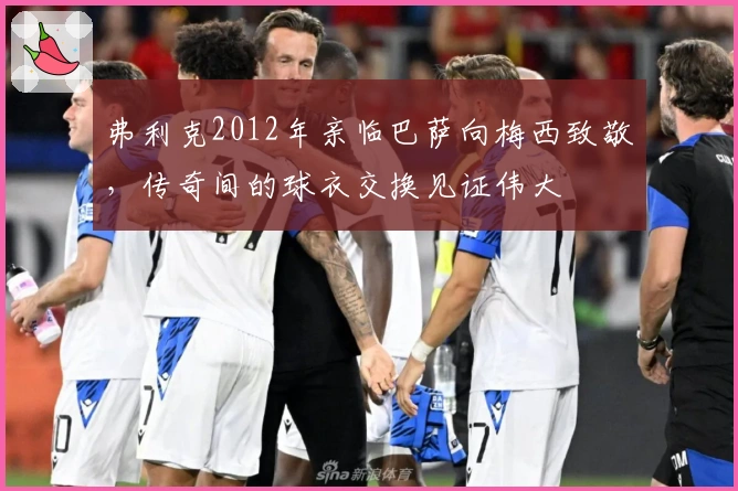 弗利克2012年亲临巴萨向梅西致敬，传奇间的球衣交换见证伟大