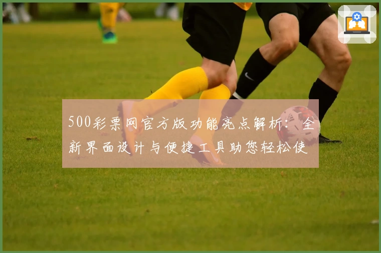 500彩票网官方版功能亮点解析:全新界面设计与便捷工具助您轻松使用