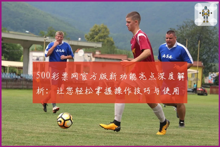 500彩票网官方版新功能亮点深度解析：让您轻松掌握操作技巧与使用体验