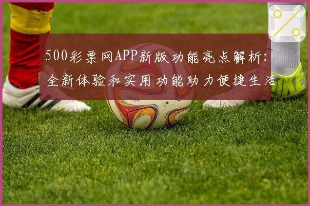500彩票网APP新版功能亮点解析:全新体验和实用功能助力便捷生活