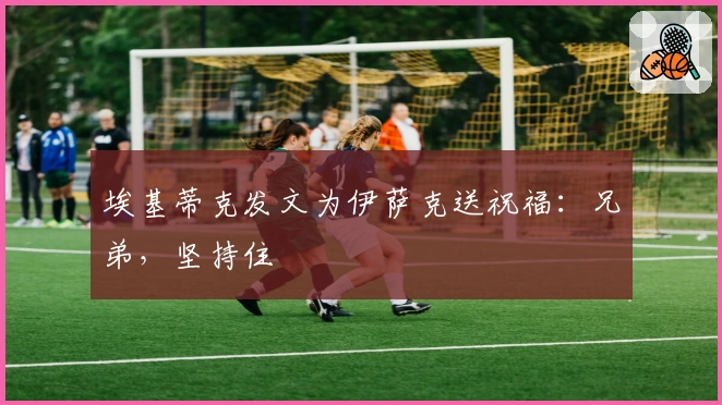 埃基蒂克发文为伊萨克送祝福：兄弟，坚持住